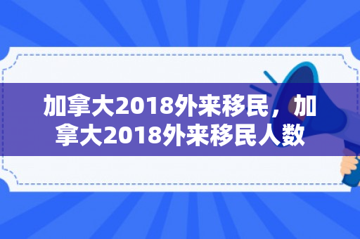 加拿大2018外来移民，加拿大2018外来移民人数