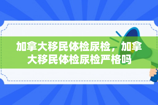 加拿大移民体检尿检，加拿大移民体检尿检严格吗