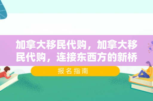 加拿大移民代购，加拿大移民代购，连接东西方的新桥梁