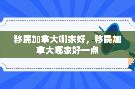 移民加拿大哪家好，移民加拿大哪家好一点