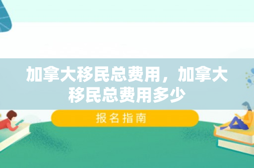 加拿大移民总费用，加拿大移民总费用多少