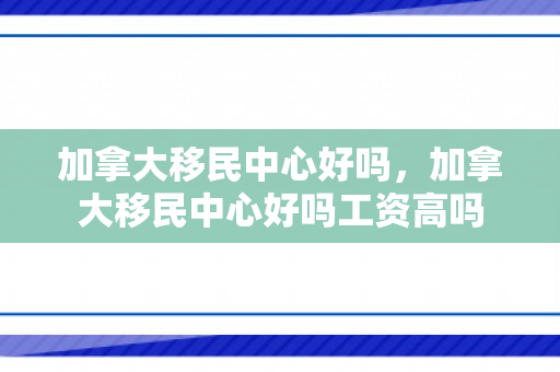 加拿大移民中心好吗，加拿大移民中心好吗工资高吗