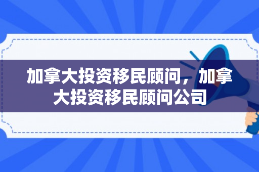 加拿大投资移民顾问，加拿大投资移民顾问公司