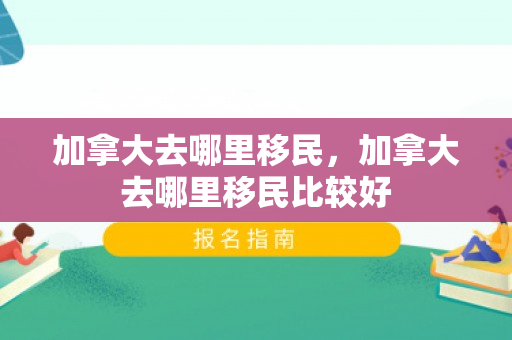 加拿大去哪里移民，加拿大去哪里移民比较好