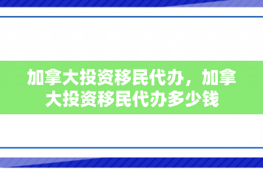 加拿大投资移民代办，加拿大投资移民代办多少钱