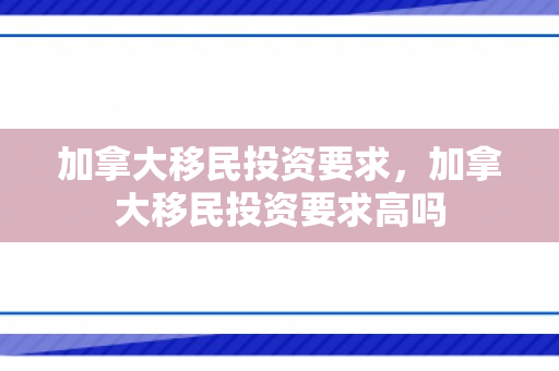 加拿大移民投资要求，加拿大移民投资要求高吗