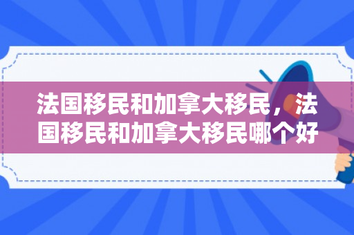 法国移民和加拿大移民，法国移民和加拿大移民哪个好
