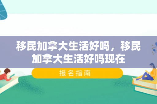 移民加拿大生活好吗，移民加拿大生活好吗现在
