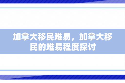 加拿大移民难易，加拿大移民的难易程度探讨