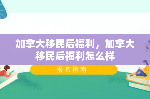 加拿大移民后福利，加拿大移民后福利怎么样