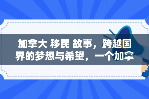 加拿大 移民 故事，跨越国界的梦想与希望，一个加拿大的移民故事