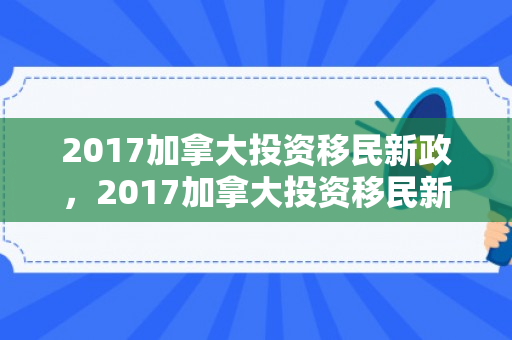 2017加拿大投资移民新政，2017加拿大投资移民新政策解读