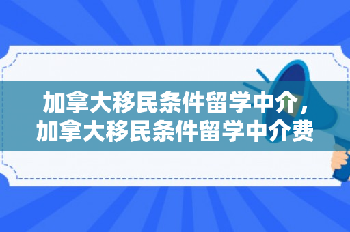 加拿大移民条件留学中介，加拿大移民条件留学中介费多少
