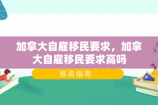 加拿大自雇移民要求，加拿大自雇移民要求高吗