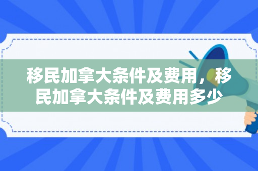 移民加拿大条件及费用，移民加拿大条件及费用多少