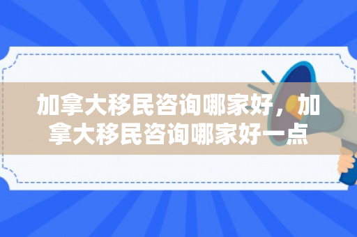 加拿大移民咨询哪家好，加拿大移民咨询哪家好一点