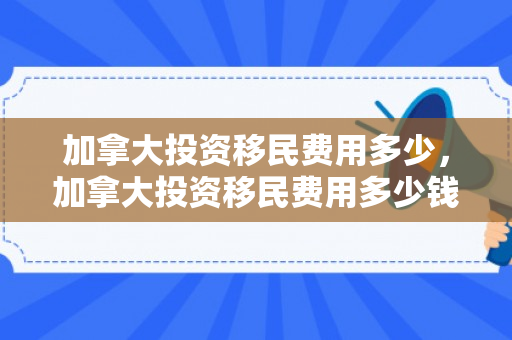 加拿大投资移民费用多少，加拿大投资移民费用多少钱