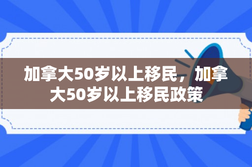 加拿大50岁以上移民，加拿大50岁以上移民政策
