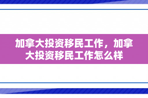 加拿大投资移民工作，加拿大投资移民工作怎么样