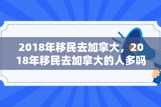2018年移民去加拿大，2018年移民去加拿大的人多吗