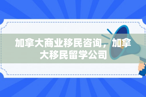 加拿大商业移民咨询，加拿大移民留学公司