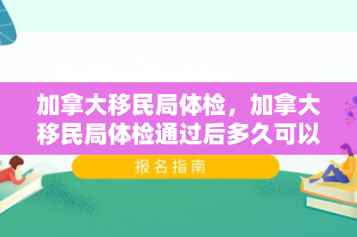 加拿大移民局体检，加拿大移民局体检通过后多久可以拿枫叶卡