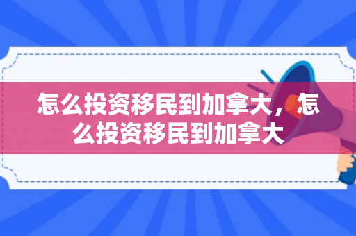 怎么投资移民到加拿大，怎么投资移民到加拿大