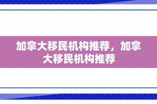 加拿大移民机构推荐，加拿大移民机构推荐