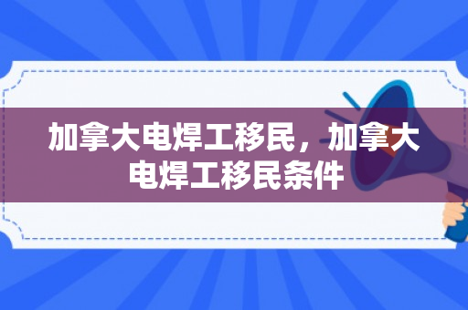 加拿大电焊工移民，加拿大电焊工移民条件