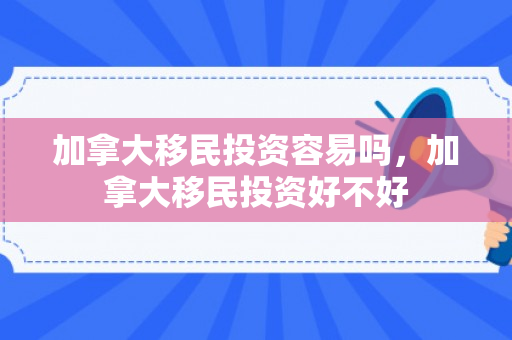 加拿大移民投资容易吗，加拿大移民投资好不好