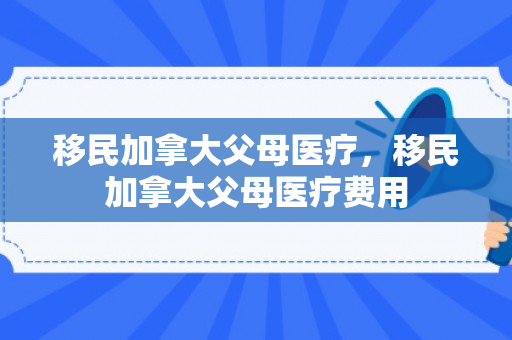 移民加拿大父母医疗，移民加拿大父母医疗费用