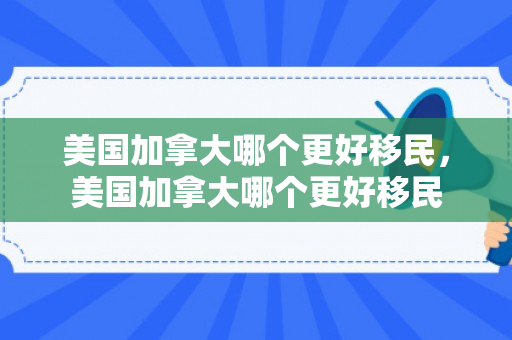 美国加拿大哪个更好移民，美国加拿大哪个更好移民