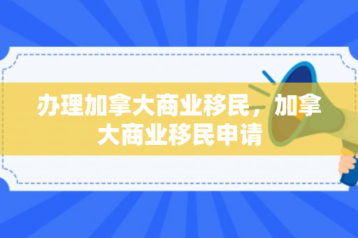 办理加拿大商业移民，加拿大商业移民申请