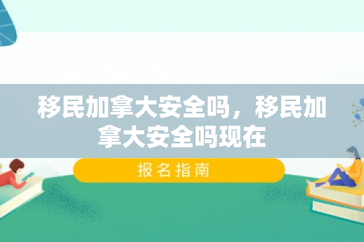 移民加拿大安全吗，移民加拿大安全吗现在