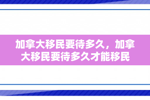 加拿大移民要待多久，加拿大移民要待多久才能移民