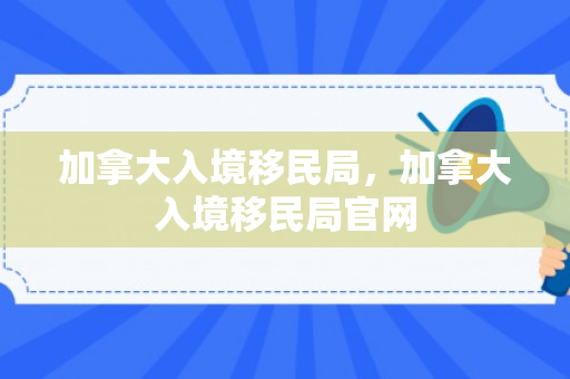加拿大入境移民局，加拿大入境移民局官网