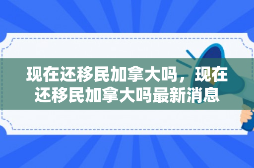 现在还移民加拿大吗，现在还移民加拿大吗最新消息