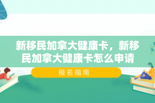 新移民加拿大健康卡，新移民加拿大健康卡怎么申请