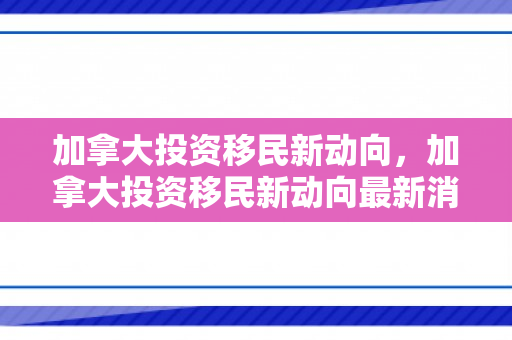 加拿大投资移民新动向，加拿大投资移民新动向最新消息