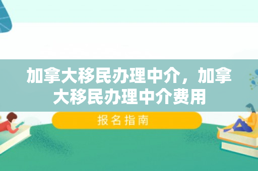 加拿大移民办理中介，加拿大移民办理中介费用