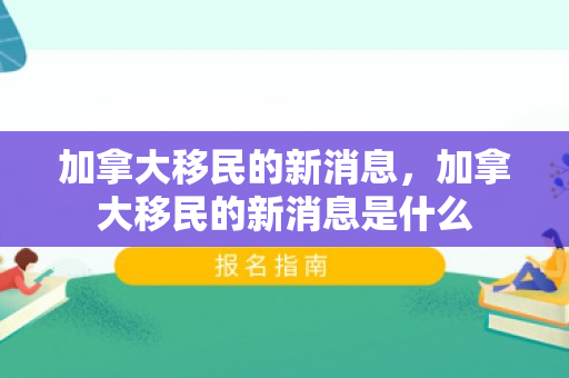 加拿大移民的新消息，加拿大移民的新消息是什么