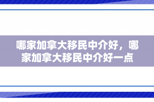 哪家加拿大移民中介好，哪家加拿大移民中介好一点