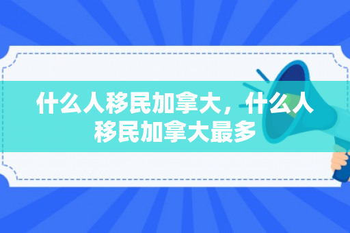 什么人移民加拿大，什么人移民加拿大最多