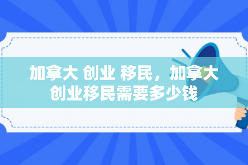 加拿大 创业 移民，加拿大创业移民需要多少钱