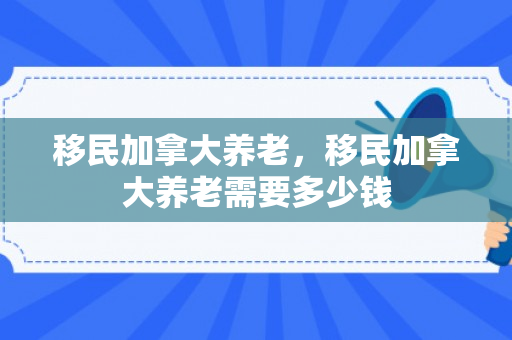 移民加拿大养老，移民加拿大养老需要多少钱