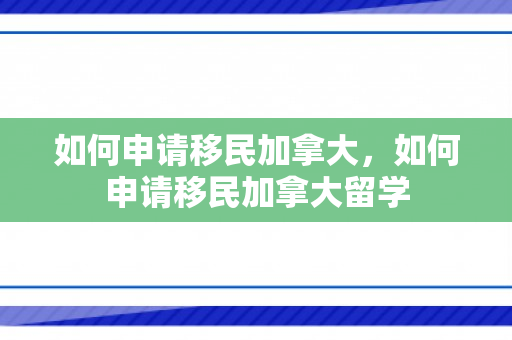 如何申请移民加拿大，如何申请移民加拿大留学