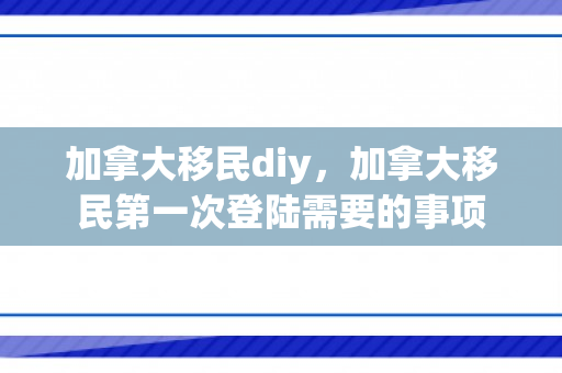 加拿大移民diy，加拿大移民第一次登陆需要的事项