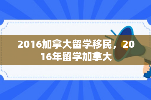 2016加拿大留学移民，2016年留学加拿大