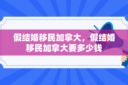 假结婚移民加拿大，假结婚移民加拿大要多少钱