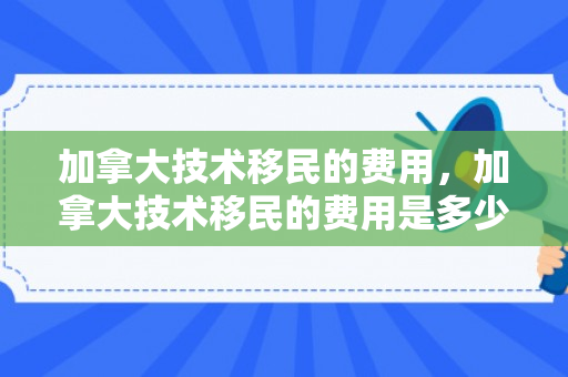加拿大技术移民的费用，加拿大技术移民的费用是多少?